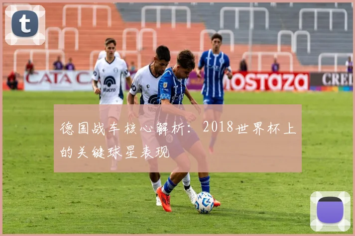 德国战车核心解析：2018世界杯上的关键球星表现
