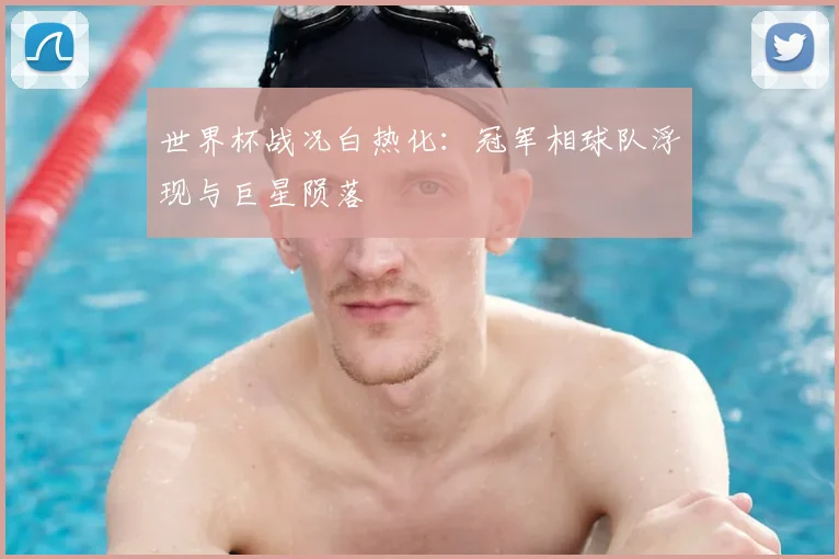 世界杯战况白热化：冠军相球队浮现与巨星陨落
