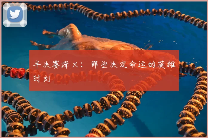 半决赛烽火：那些决定命运的英雄时刻