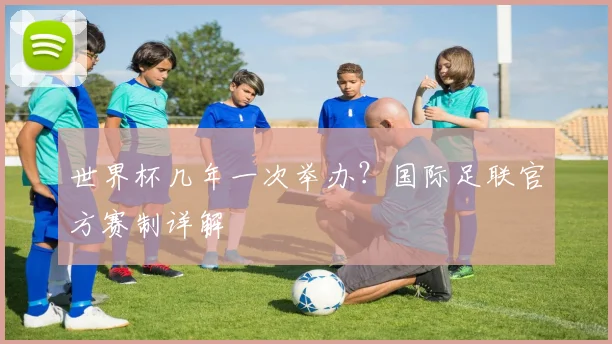 世界杯几年一次举办?国际足联官方赛制详解