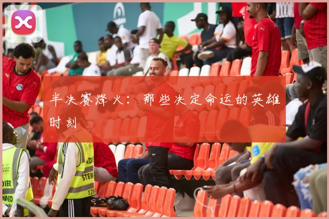 半决赛烽火：那些决定命运的英雄时刻